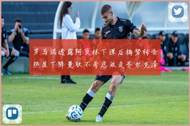 罗马诺透露阿莫林下课后梅努转会热度下降曼联不考虑放走齐尔克泽