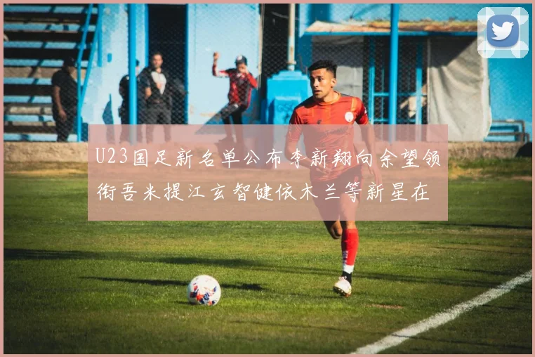 U23国足新名单公布李新翔向余望领衔吾米提江玄智健依木兰等新星在列