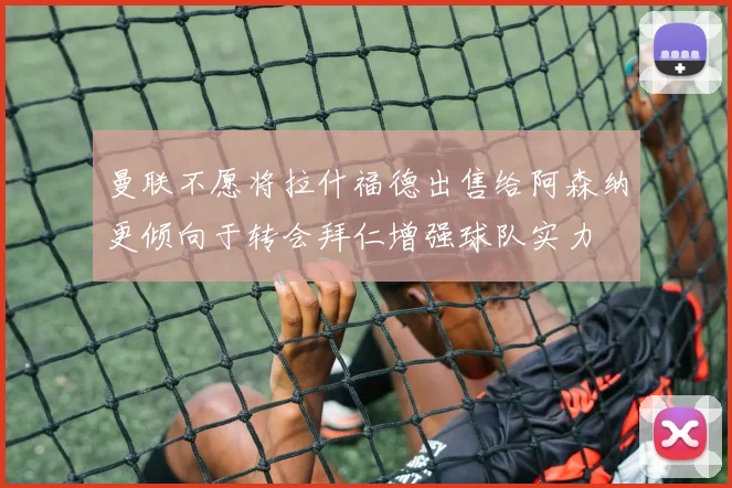 曼联不愿将拉什福德出售给阿森纳更倾向于转会拜仁增强球队实力