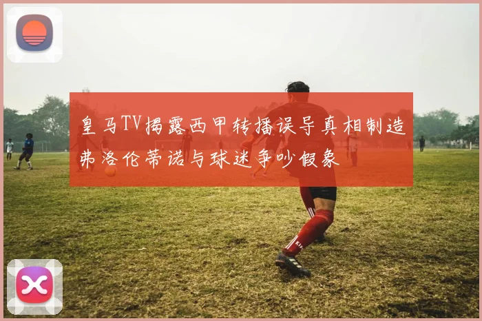 皇马TV揭露西甲转播误导真相制造弗洛伦蒂诺与球迷争吵假象