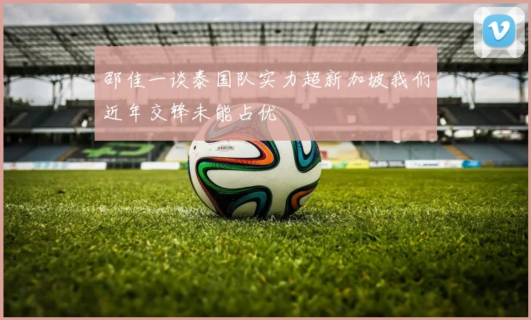邵佳一谈泰国队实力超新加坡我们近年交锋未能占优