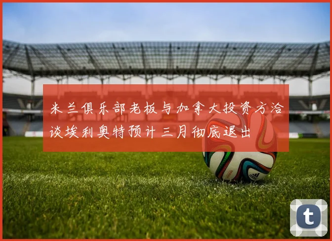 米兰俱乐部老板与加拿大投资方洽谈埃利奥特预计三月彻底退出