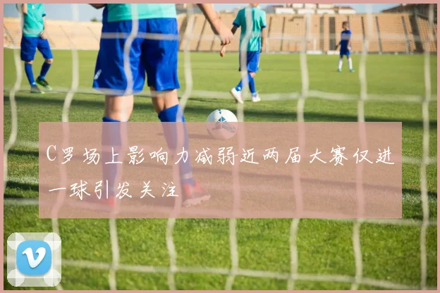 C罗场上影响力减弱近两届大赛仅进一球引发关注