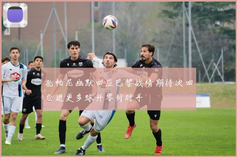 孔帕尼幽默回应巴黎战绩期待次回合进更多球并零封对手