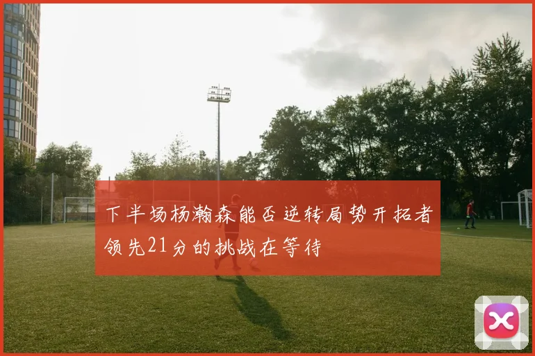 下半场杨瀚森能否逆转局势开拓者领先21分的挑战在等待